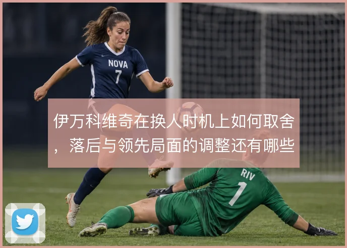 伊万科维奇在换人时机上如何取舍，落后与领先局面的调整还有哪些牌