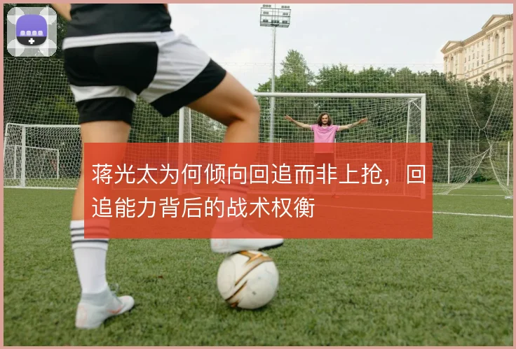 蒋光太为何倾向回追而非上抢，回追能力背后的战术权衡
