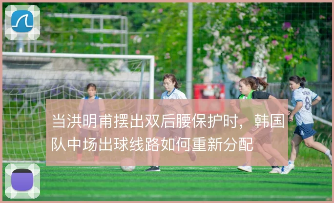 当洪明甫摆出双后腰保护时，韩国队中场出球线路如何重新分配