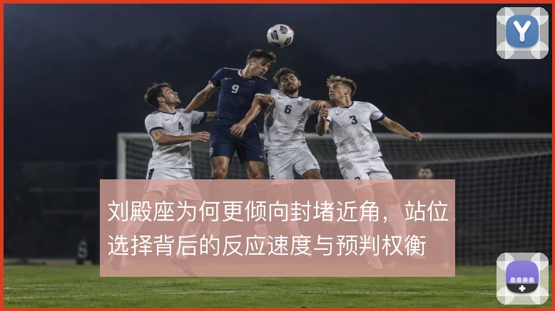 刘殿座为何更倾向封堵近角，站位选择背后的反应速度与预判权衡