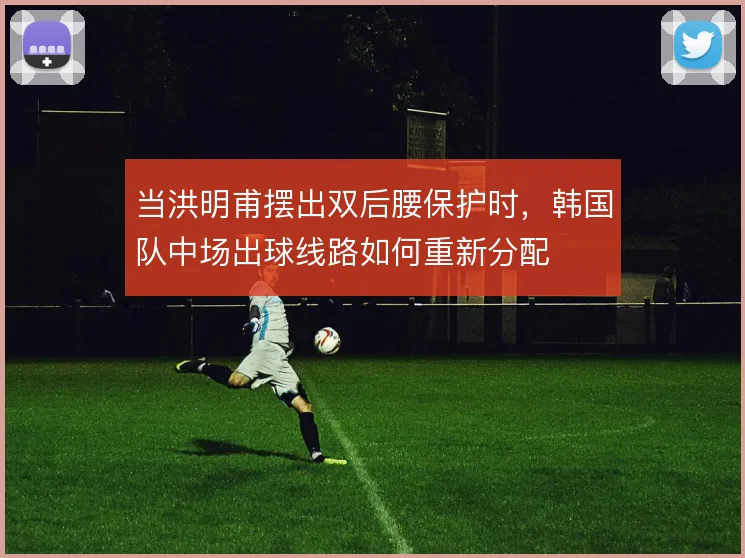 当洪明甫摆出双后腰保护时，韩国队中场出球线路如何重新分配