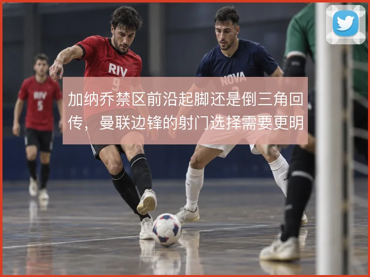 加纳乔禁区前沿起脚还是倒三角回传，曼联边锋的射门选择需要更明确的边界