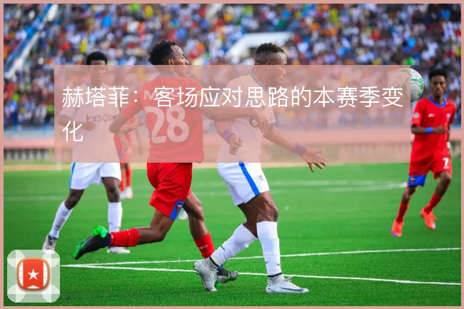 赫塔菲：客场应对思路的本赛季变化