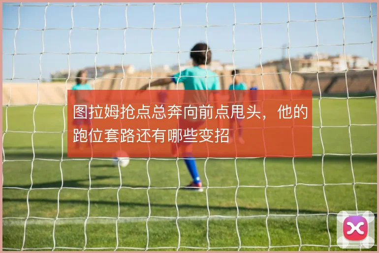 图拉姆抢点总奔向前点甩头，他的跑位套路还有哪些变招