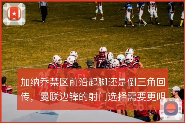 加纳乔禁区前沿起脚还是倒三角回传，曼联边锋的射门选择需要更明确的边界