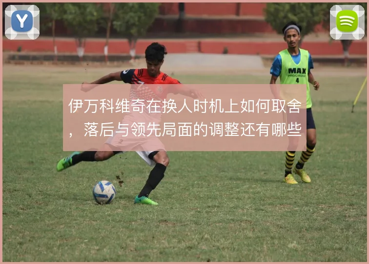 伊万科维奇在换人时机上如何取舍，落后与领先局面的调整还有哪些牌