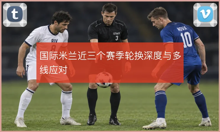 国际米兰近三个赛季轮换深度与多线应对