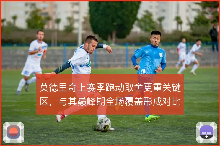 莫德里奇上赛季跑动取舍更重关键区，与其巅峰期全场覆盖形成对比