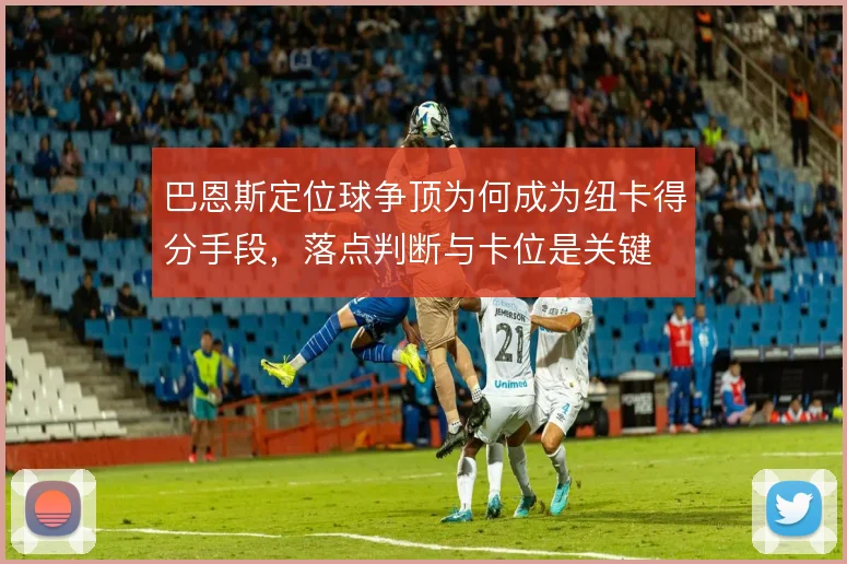 巴恩斯定位球争顶为何成为纽卡得分手段，落点判断与卡位是关键