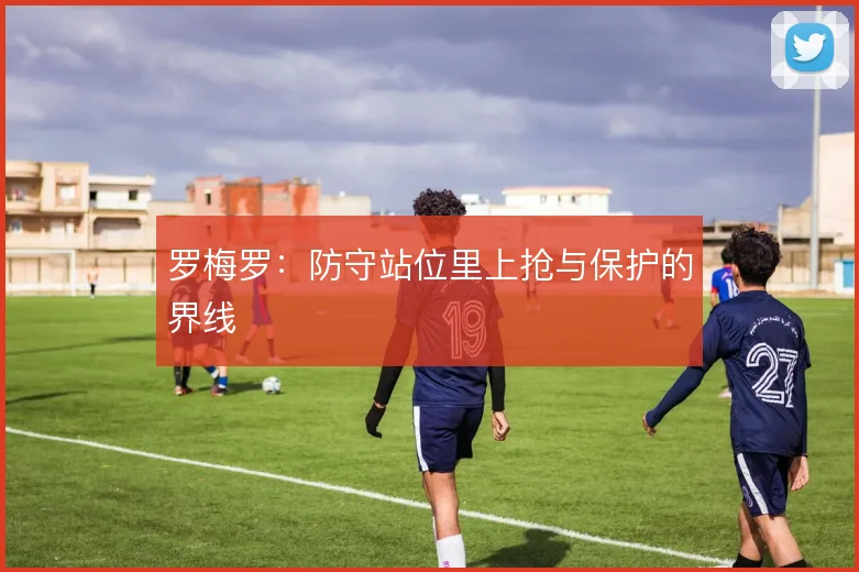 罗梅罗：防守站位里上抢与保护的界线